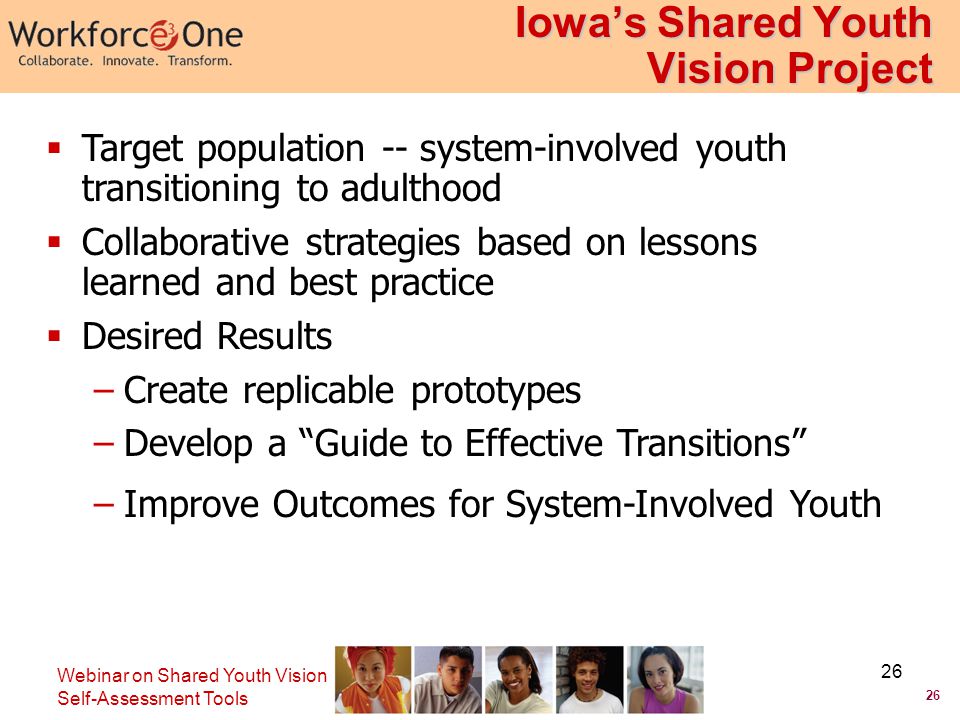 26 Webinar on Shared Youth Vision Self-Assessment Tools 26 Iowa’s Shared Youth Vision Project  Target population -- system-involved youth transitioning to adulthood  Collaborative strategies based on lessons learned and best practice  Desired Results –Create replicable prototypes –Develop a Guide to Effective Transitions –Improve Outcomes for System-Involved Youth