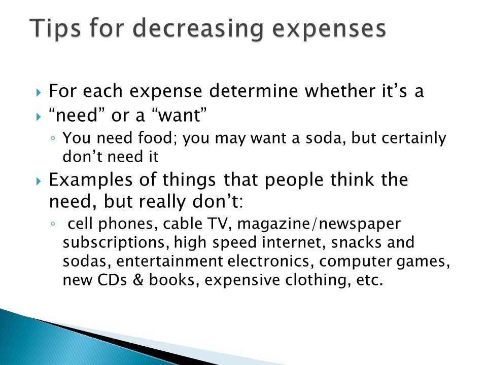  For each expense determine whether it’s a  need or a want ◦ You need food; you may want a soda, but certainly don’t need it  Examples of things that people think the need, but really don’t: ◦ cell phones, cable TV, magazine/newspaper subscriptions, high speed internet, snacks and sodas, entertainment electronics, computer games, new CDs & books, expensive clothing, etc.