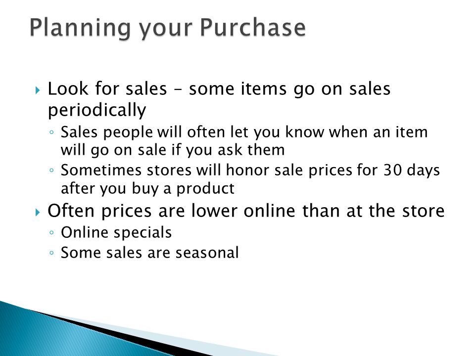  Look for sales – some items go on sales periodically ◦ Sales people will often let you know when an item will go on sale if you ask them ◦ Sometimes stores will honor sale prices for 30 days after you buy a product  Often prices are lower online than at the store ◦ Online specials ◦ Some sales are seasonal