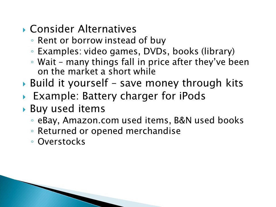  Consider Alternatives ◦ Rent or borrow instead of buy ◦ Examples: video games, DVDs, books (library) ◦ Wait – many things fall in price after they’ve been on the market a short while  Build it yourself – save money through kits  Example: Battery charger for iPods  Buy used items ◦ eBay, Amazon.com used items, B&N used books ◦ Returned or opened merchandise ◦ Overstocks