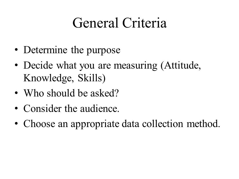 General Criteria Determine the purpose Decide what you are measuring (Attitude, Knowledge, Skills) Who should be asked.