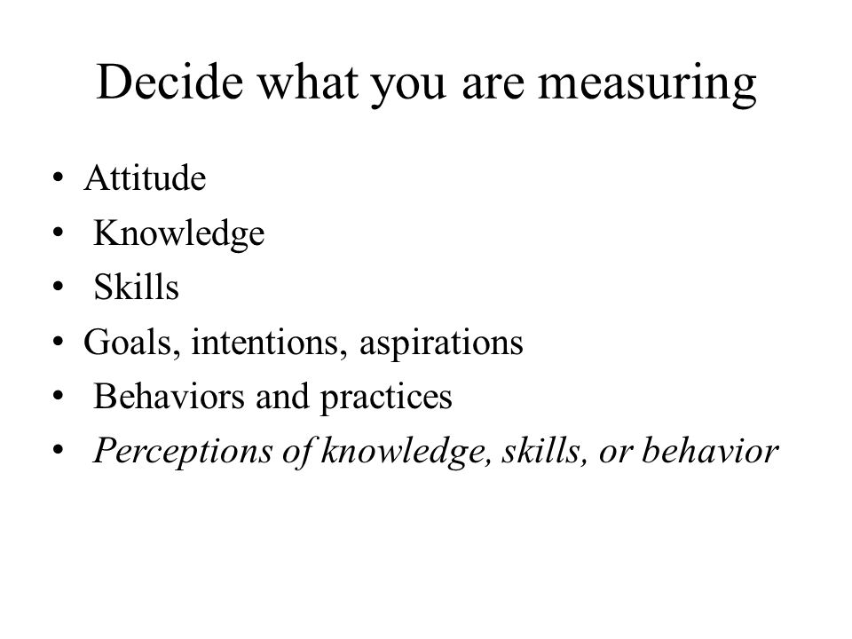 Decide what you are measuring Attitude Knowledge Skills Goals, intentions, aspirations Behaviors and practices Perceptions of knowledge, skills, or behavior