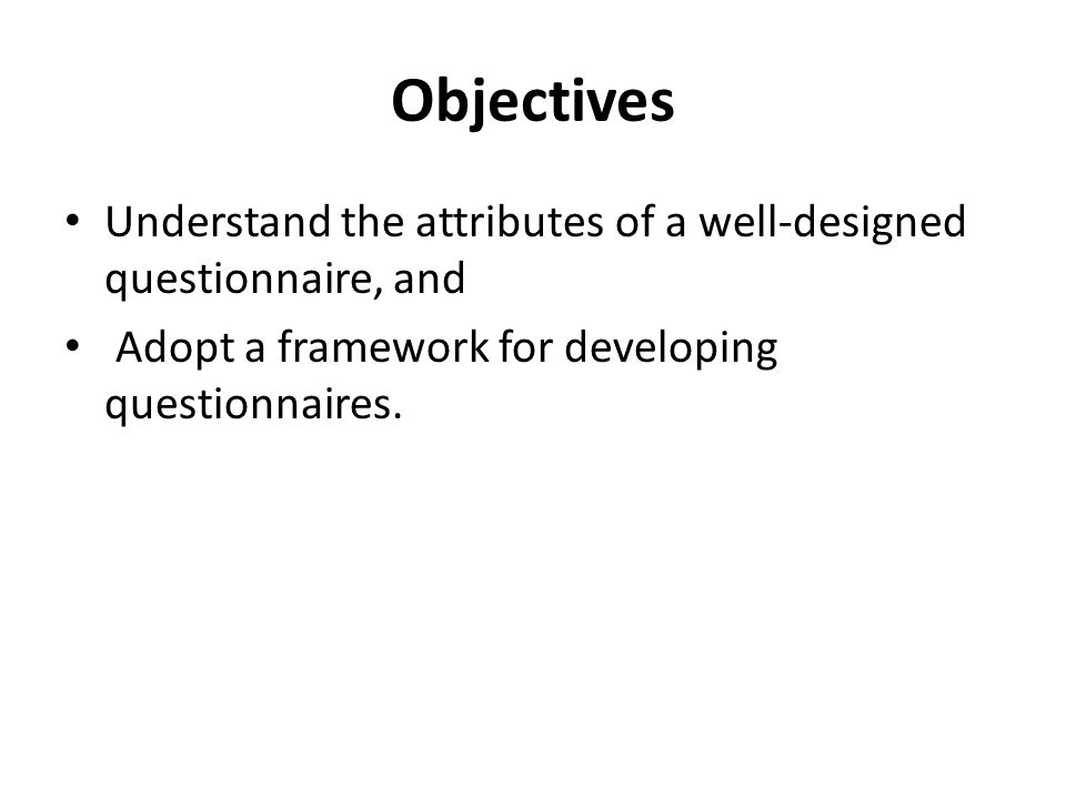 Objectives Understand the attributes of a well-designed questionnaire, and Adopt a framework for developing questionnaires.