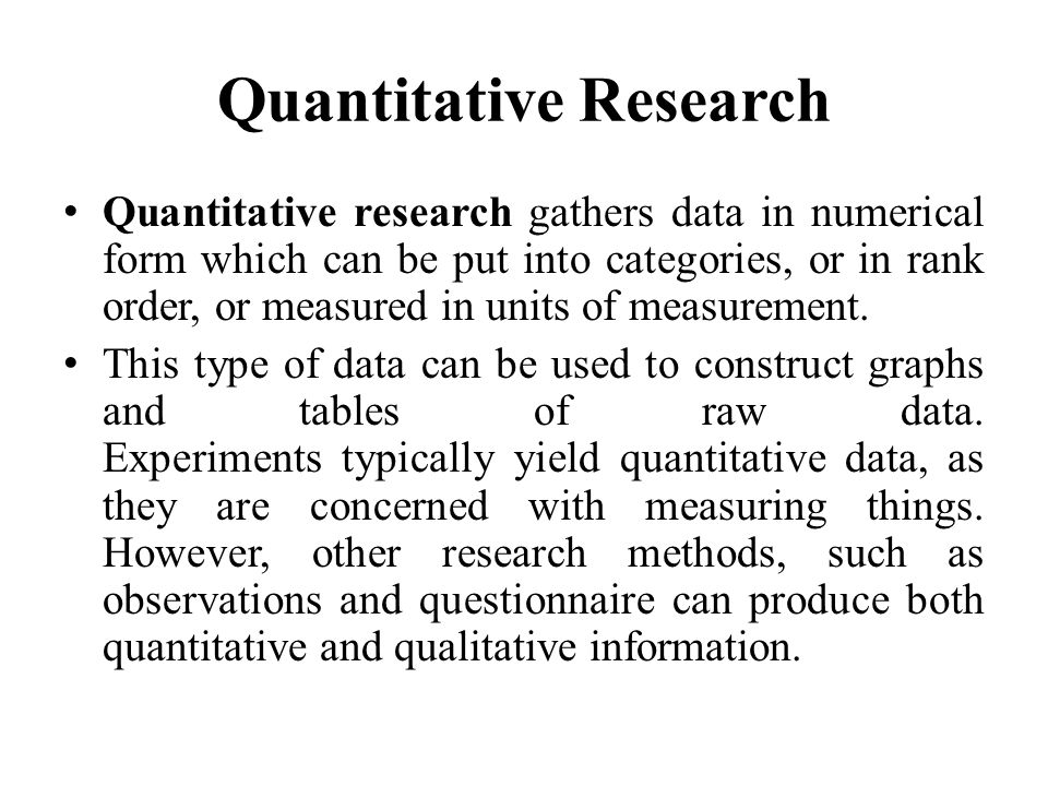 Quantitative Research Quantitative research gathers data in numerical form which can be put into categories, or in rank order, or measured in units of measurement.