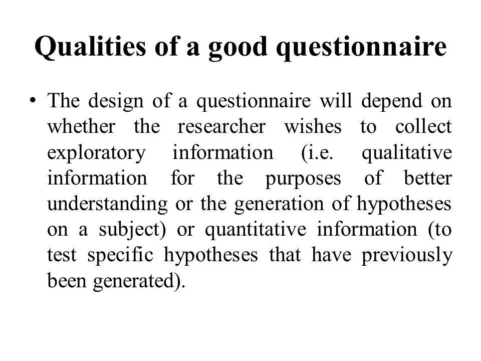 Qualities of a good questionnaire The design of a questionnaire will depend on whether the researcher wishes to collect exploratory information (i.e.