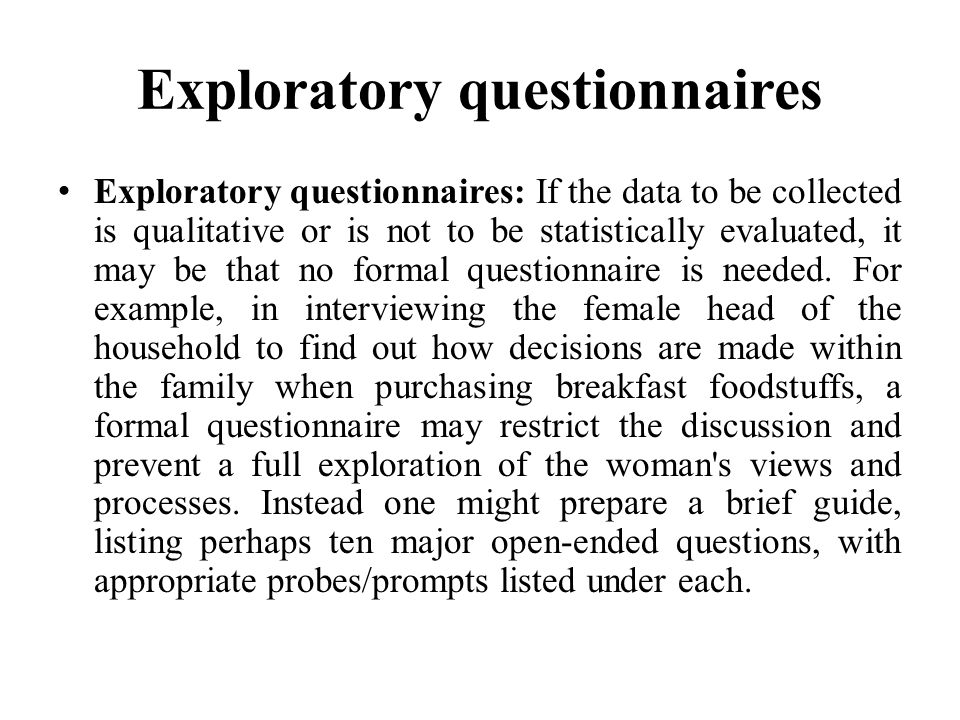Exploratory questionnaires Exploratory questionnaires: If the data to be collected is qualitative or is not to be statistically evaluated, it may be that no formal questionnaire is needed.
