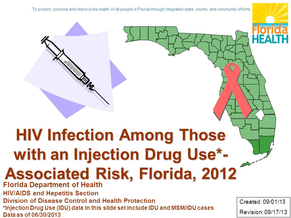 HIV Infection Among Those with an Injection Drug Use*- Associated Risk, Florida, 2012 Florida Department of Health HIV/AIDS and Hepatitis Section Division of Disease Control and Health Protection *Injection Drug Use (IDU) data in this slide set include IDU and MSM/IDU cases Data as of 06/30/2013 Created: 09/01/13 Revision: 09/17/13 To protect, promote and improve the health of all people in Florida through integrated state, county, and community efforts.