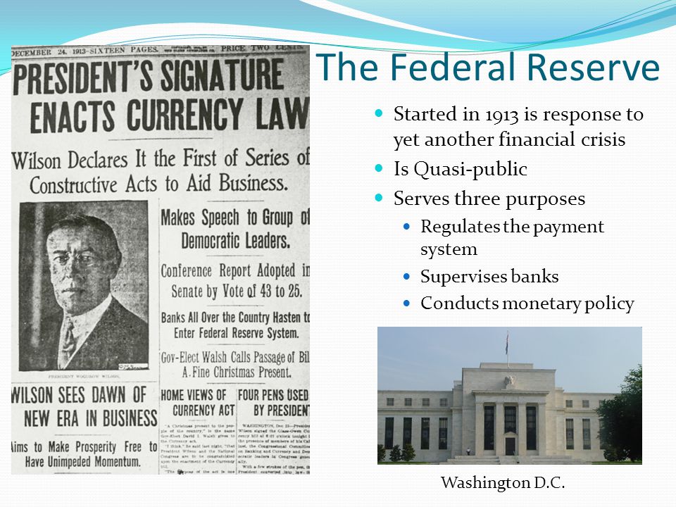 The Federal Reserve Started in 1913 is response to yet another financial crisis Is Quasi-public Serves three purposes Regulates the payment system Supervises banks Conducts monetary policy Washington D.C.