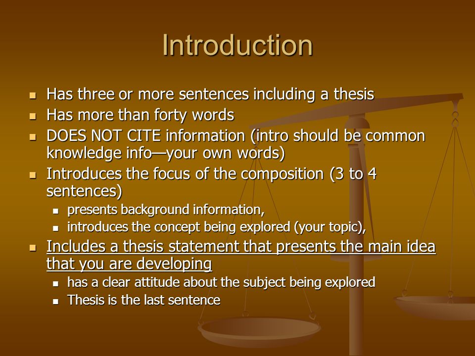 Introduction Has three or more sentences including a thesis Has three or more sentences including a thesis Has more than forty words Has more than forty words DOES NOT CITE information (intro should be common knowledge info—your own words) DOES NOT CITE information (intro should be common knowledge info—your own words) Introduces the focus of the composition (3 to 4 sentences) Introduces the focus of the composition (3 to 4 sentences) presents background information, presents background information, introduces the concept being explored (your topic), introduces the concept being explored (your topic), Includes a thesis statement that presents the main idea that you are developing Includes a thesis statement that presents the main idea that you are developing has a clear attitude about the subject being explored has a clear attitude about the subject being explored Thesis is the last sentence Thesis is the last sentence
