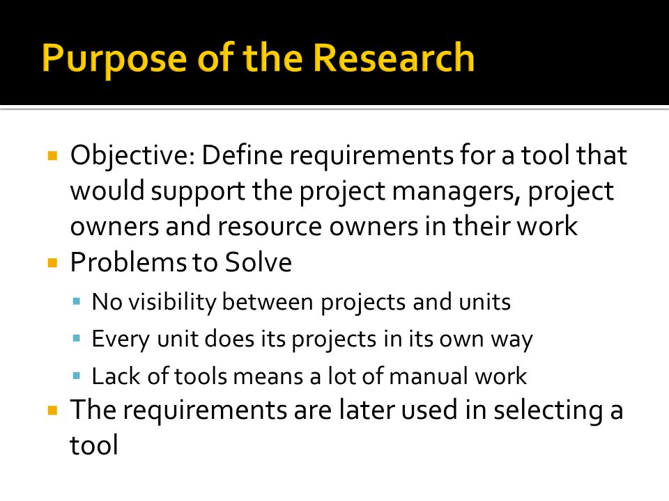  Objective: Define requirements for a tool that would support the project managers, project owners and resource owners in their work  Problems to Solve  No visibility between projects and units  Every unit does its projects in its own way  Lack of tools means a lot of manual work  The requirements are later used in selecting a tool
