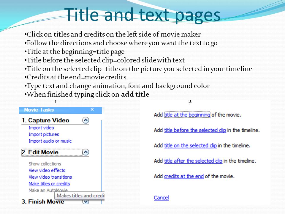 Title and text pages Click on titles and credits on the left side of movie maker Follow the directions and choose where you want the text to go Title at the beginning=title page Title before the selected clip=colored slide with text Title on the selected clip=title on the picture you selected in your timeline Credits at the end=movie credits Type text and change animation, font and background color When finished typing click on add title 12