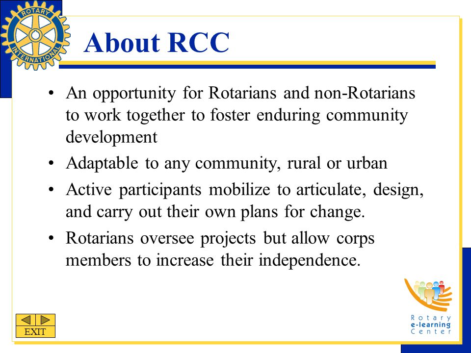 About RCC An opportunity for Rotarians and non-Rotarians to work together to foster enduring community development Adaptable to any community, rural or urban Active participants mobilize to articulate, design, and carry out their own plans for change.