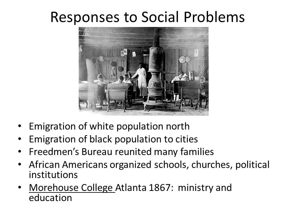 Responses to Social Problems Emigration of white population north Emigration of black population to cities Freedmen’s Bureau reunited many families African Americans organized schools, churches, political institutions Morehouse College Atlanta 1867: ministry and education