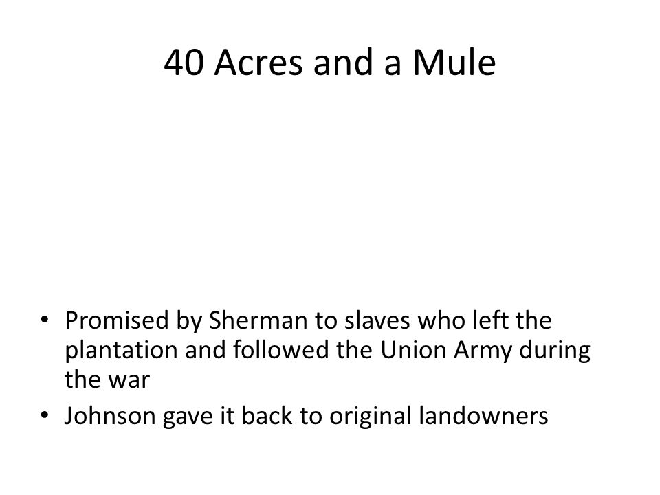 40 Acres and a Mule Promised by Sherman to slaves who left the plantation and followed the Union Army during the war Johnson gave it back to original landowners