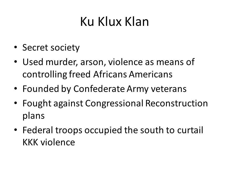 Ku Klux Klan Secret society Used murder, arson, violence as means of controlling freed Africans Americans Founded by Confederate Army veterans Fought against Congressional Reconstruction plans Federal troops occupied the south to curtail KKK violence