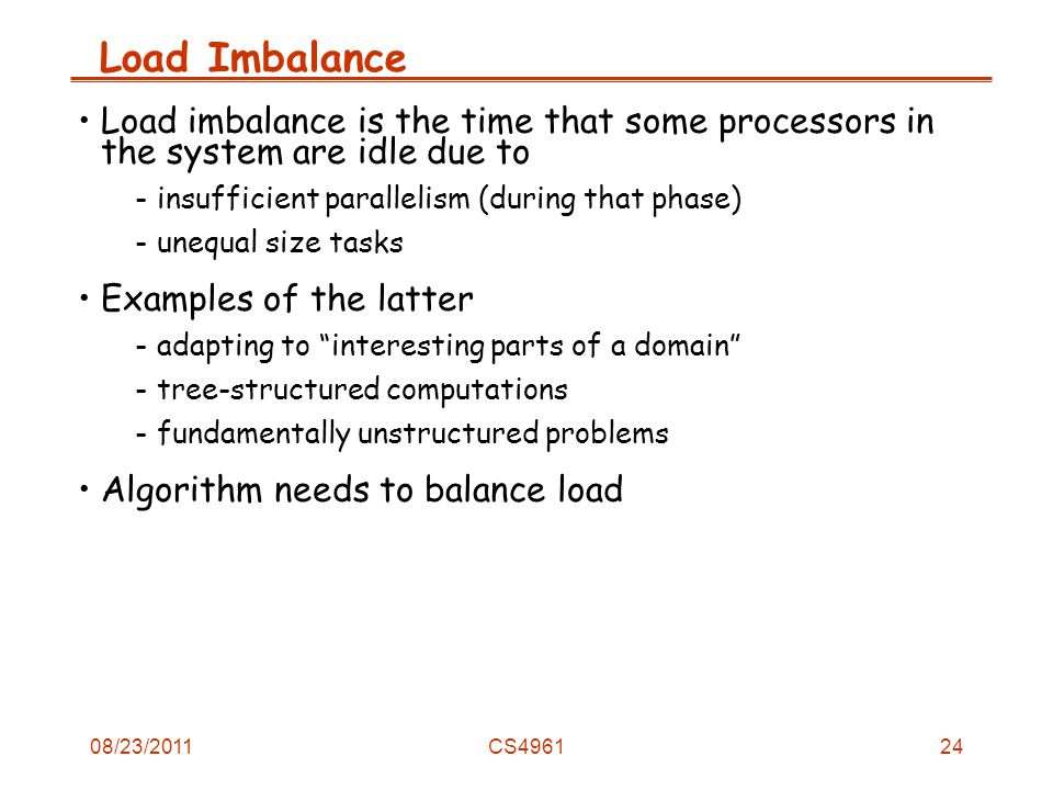 08/23/2011CS4961 Load Imbalance Load imbalance is the time that some processors in the system are idle due to -insufficient parallelism (during that phase) -unequal size tasks Examples of the latter -adapting to interesting parts of a domain -tree-structured computations -fundamentally unstructured problems Algorithm needs to balance load 24