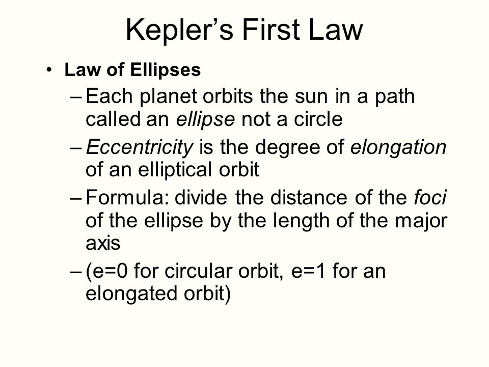 Kepler’s First Law Law of Ellipses –Each planet orbits the sun in a path called an ellipse not a circle –Eccentricity is the degree of elongation of an elliptical orbit –Formula: divide the distance of the foci of the ellipse by the length of the major axis –(e=0 for circular orbit, e=1 for an elongated orbit)