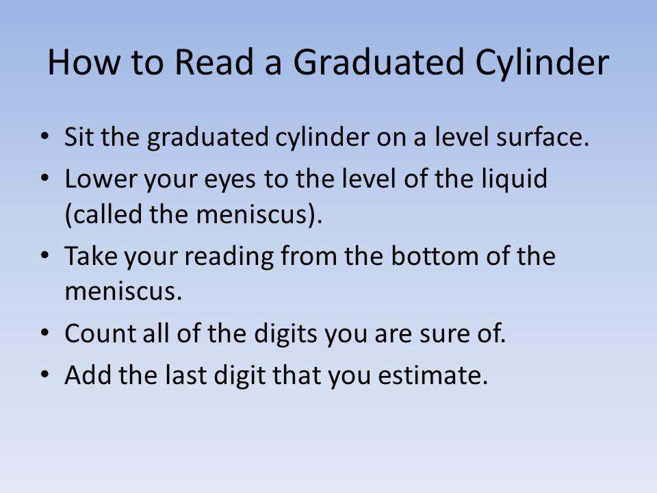 How to Read a Graduated Cylinder Sit the graduated cylinder on a level surface.