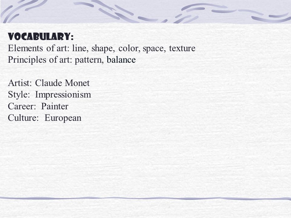 Vocabulary: Elements of art: line, shape, color, space, texture Principles of art: pattern, balance Artist: Claude Monet Style: Impressionism Career: Painter Culture: European