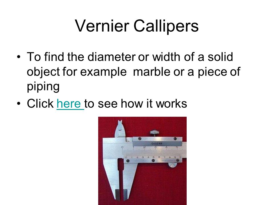 Vernier Callipers To find the diameter or width of a solid object for example marble or a piece of piping Click here to see how it workshere