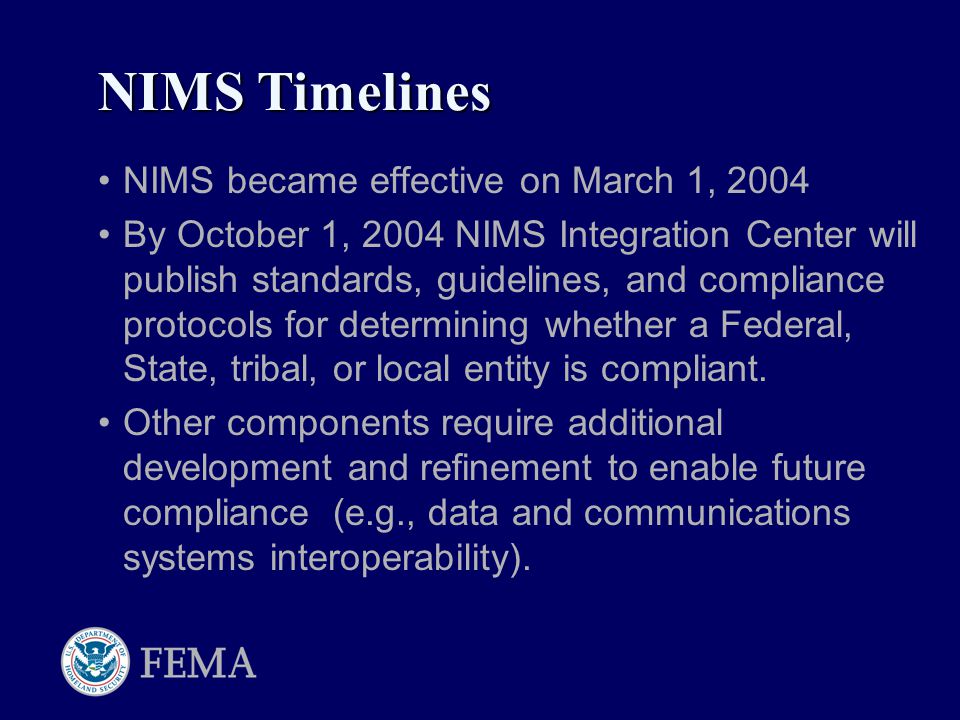 NIMS became effective on March 1, 2004 By October 1, 2004 NIMS Integration Center will publish standards, guidelines, and compliance protocols for determining whether a Federal, State, tribal, or local entity is compliant.
