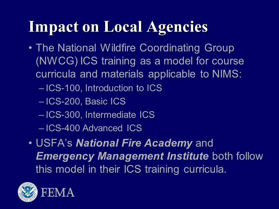 Impact on Local Agencies The National Wildfire Coordinating Group (NWCG) ICS training as a model for course curricula and materials applicable to NIMS: –ICS-100, Introduction to ICS –ICS-200, Basic ICS –ICS-300, Intermediate ICS –ICS-400 Advanced ICS USFA’s National Fire Academy and Emergency Management Institute both follow this model in their ICS training curricula.