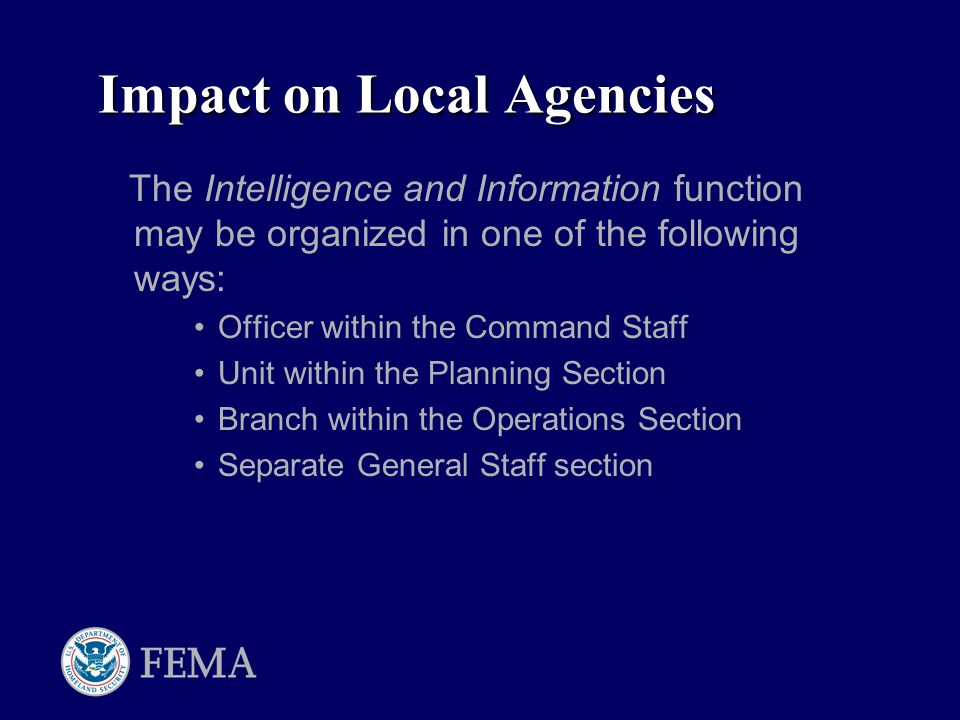 Impact on Local Agencies The Intelligence and Information function may be organized in one of the following ways: Officer within the Command Staff Unit within the Planning Section Branch within the Operations Section Separate General Staff section