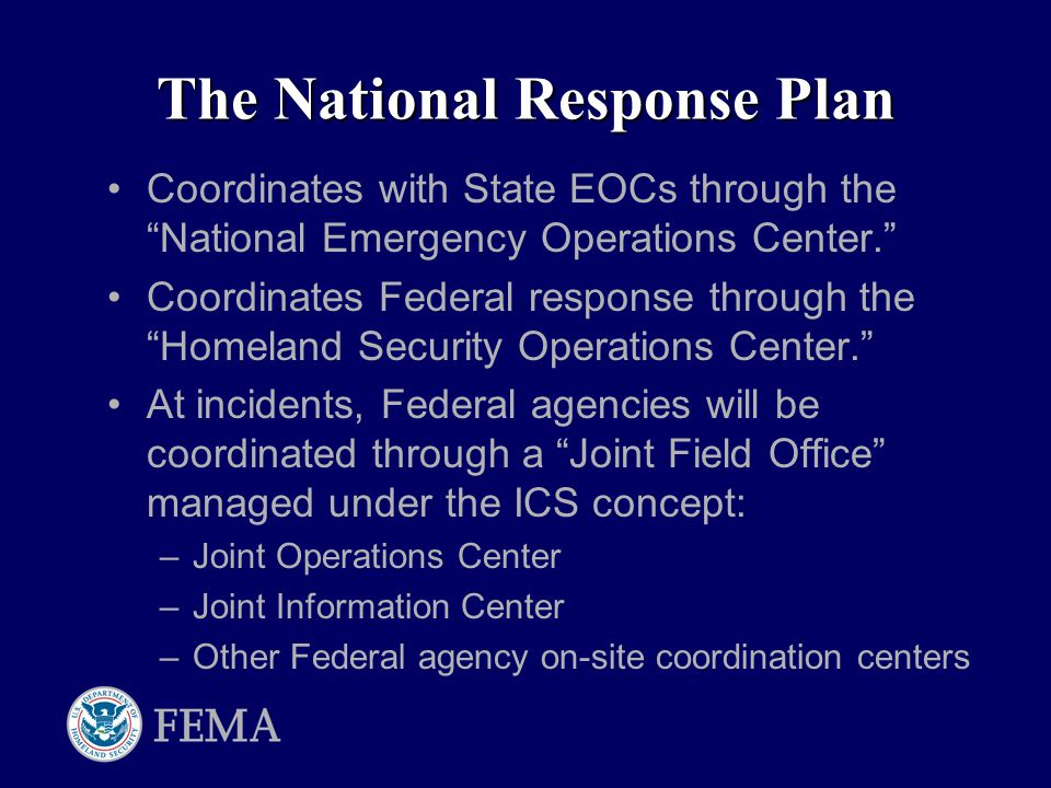 The National Response Plan Coordinates with State EOCs through the National Emergency Operations Center. Coordinates Federal response through the Homeland Security Operations Center. At incidents, Federal agencies will be coordinated through a Joint Field Office managed under the ICS concept: –Joint Operations Center –Joint Information Center –Other Federal agency on-site coordination centers