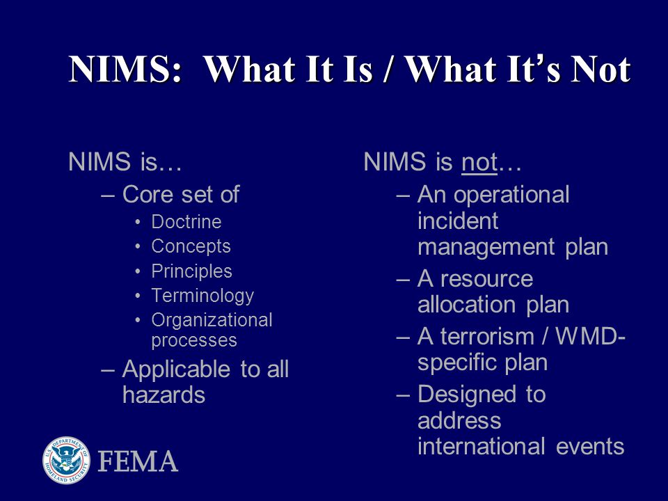 NIMS: What It Is / What It ’ s Not NIMS is… –Core set of Doctrine Concepts Principles Terminology Organizational processes –Applicable to all hazards NIMS is not… –An operational incident management plan –A resource allocation plan –A terrorism / WMD- specific plan –Designed to address international events