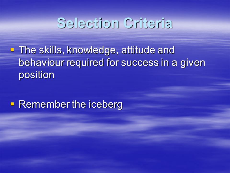 Selection Criteria  The skills, knowledge, attitude and behaviour required for success in a given position  Remember the iceberg