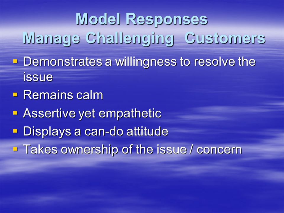 Model Responses Manage Challenging Customers  Demonstrates a willingness to resolve the issue  Remains calm  Assertive yet empathetic  Displays a can-do attitude  Takes ownership of the issue / concern