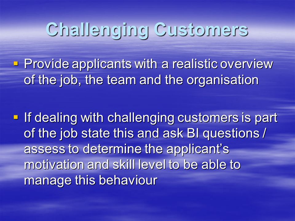Challenging Customers  Provide applicants with a realistic overview of the job, the team and the organisation  If dealing with challenging customers is part of the job state this and ask BI questions / assess to determine the applicant’s motivation and skill level to be able to manage this behaviour