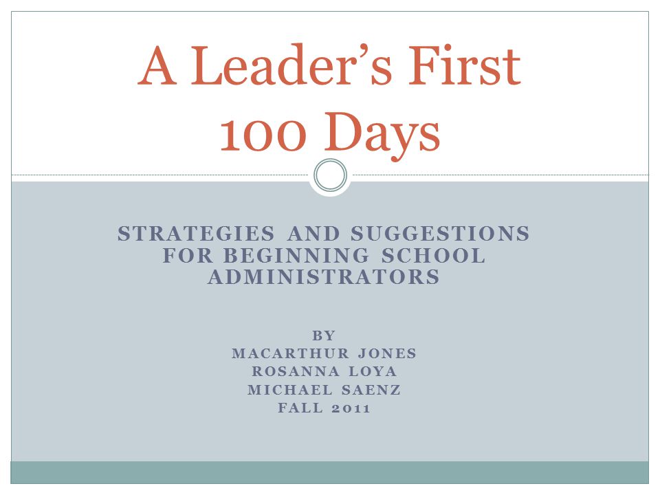 STRATEGIES AND SUGGESTIONS FOR BEGINNING SCHOOL ADMINISTRATORS BY MACARTHUR JONES ROSANNA LOYA MICHAEL SAENZ FALL 2011 A Leader’s First 100 Days