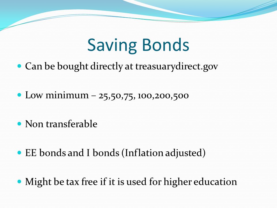 Saving Bonds Can be bought directly at treasuarydirect.gov Low minimum – 25,50,75, 100,200,500 Non transferable EE bonds and I bonds (Inflation adjusted) Might be tax free if it is used for higher education