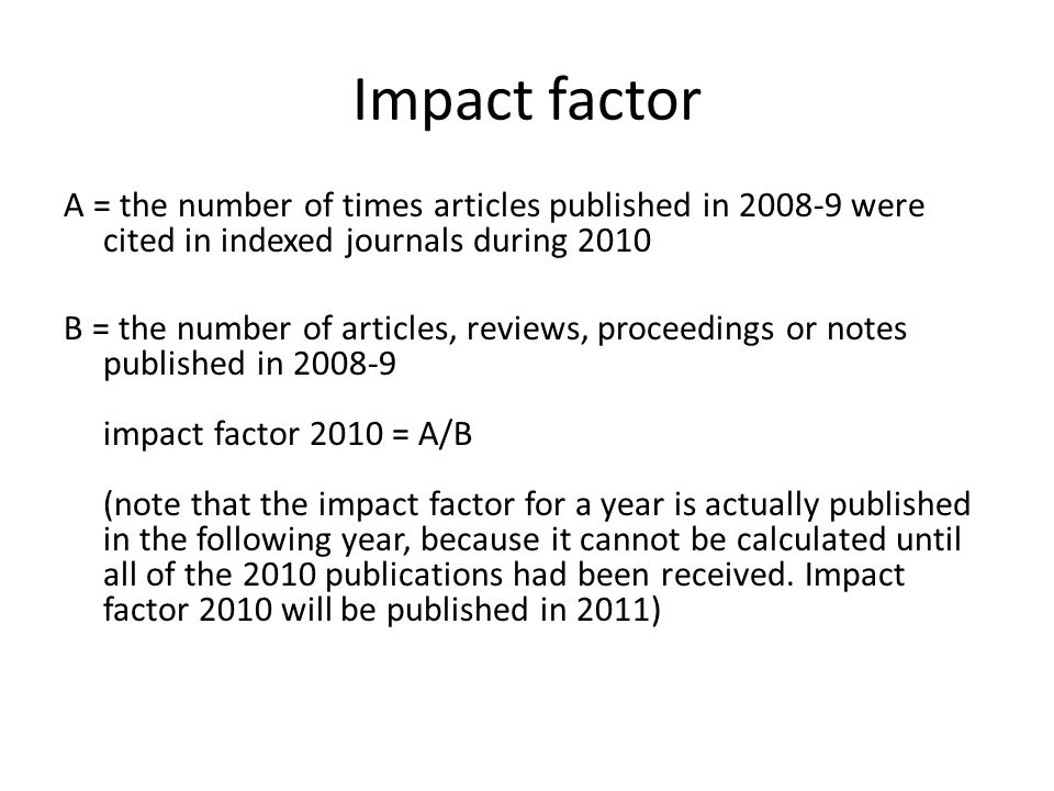 Impact factor A = the number of times articles published in were cited in indexed journals during 2010 B = the number of articles, reviews, proceedings or notes published in impact factor 2010 = A/B (note that the impact factor for a year is actually published in the following year, because it cannot be calculated until all of the 2010 publications had been received.