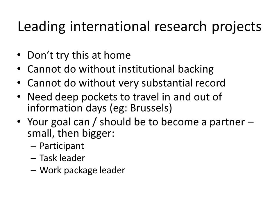 Leading international research projects Don’t try this at home Cannot do without institutional backing Cannot do without very substantial record Need deep pockets to travel in and out of information days (eg: Brussels) Your goal can / should be to become a partner – small, then bigger: – Participant – Task leader – Work package leader