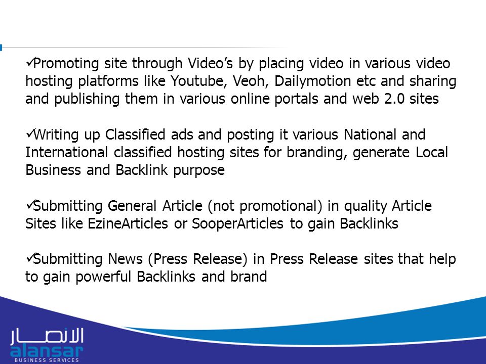Promoting site through Video’s by placing video in various video hosting platforms like Youtube, Veoh, Dailymotion etc and sharing and publishing them in various online portals and web 2.0 sites Writing up Classified ads and posting it various National and International classified hosting sites for branding, generate Local Business and Backlink purpose Submitting General Article (not promotional) in quality Article Sites like EzineArticles or SooperArticles to gain Backlinks Submitting News (Press Release) in Press Release sites that help to gain powerful Backlinks and brand