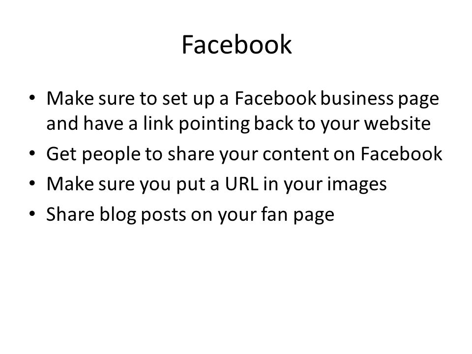 Facebook Make sure to set up a Facebook business page and have a link pointing back to your website Get people to share your content on Facebook Make sure you put a URL in your images Share blog posts on your fan page
