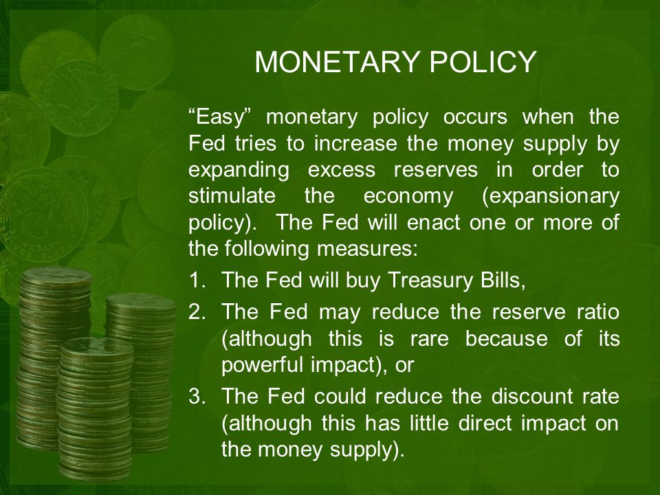 MONETARY POLICY Easy monetary policy occurs when the Fed tries to increase the money supply by expanding excess reserves in order to stimulate the economy (expansionary policy).