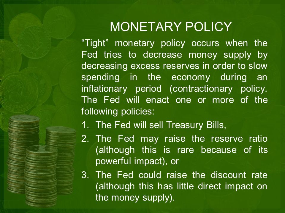 MONETARY POLICY Tight monetary policy occurs when the Fed tries to decrease money supply by decreasing excess reserves in order to slow spending in the economy during an inflationary period (contractionary policy.