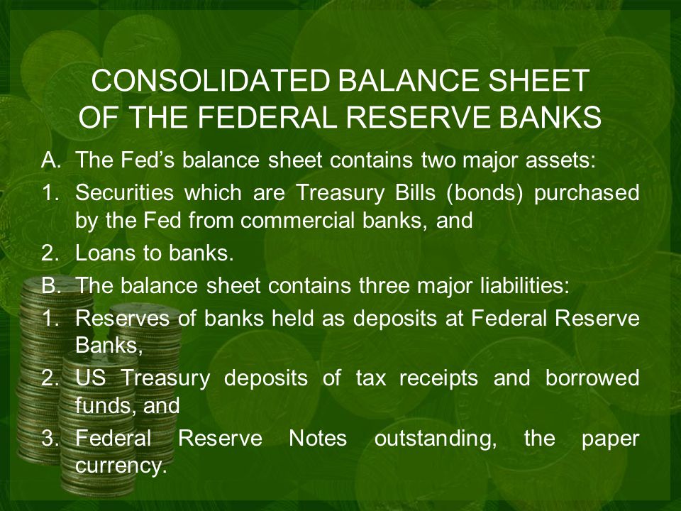CONSOLIDATED BALANCE SHEET OF THE FEDERAL RESERVE BANKS A.The Fed’s balance sheet contains two major assets: 1.Securities which are Treasury Bills (bonds) purchased by the Fed from commercial banks, and 2.Loans to banks.