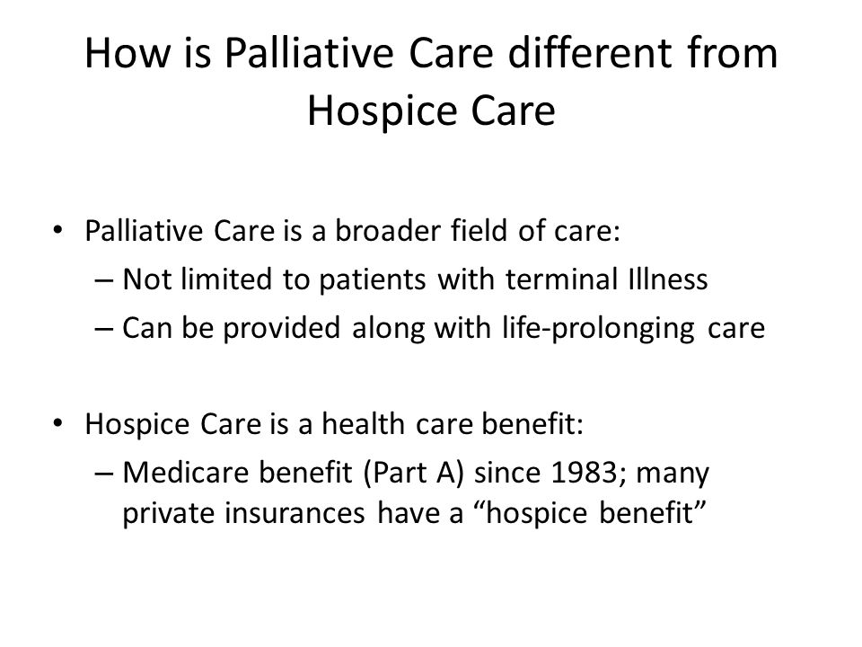 How is Palliative Care different from Hospice Care Palliative Care is a broader field of care: – Not limited to patients with terminal Illness – Can be provided along with life-prolonging care Hospice Care is a health care benefit: – Medicare benefit (Part A) since 1983; many private insurances have a hospice benefit
