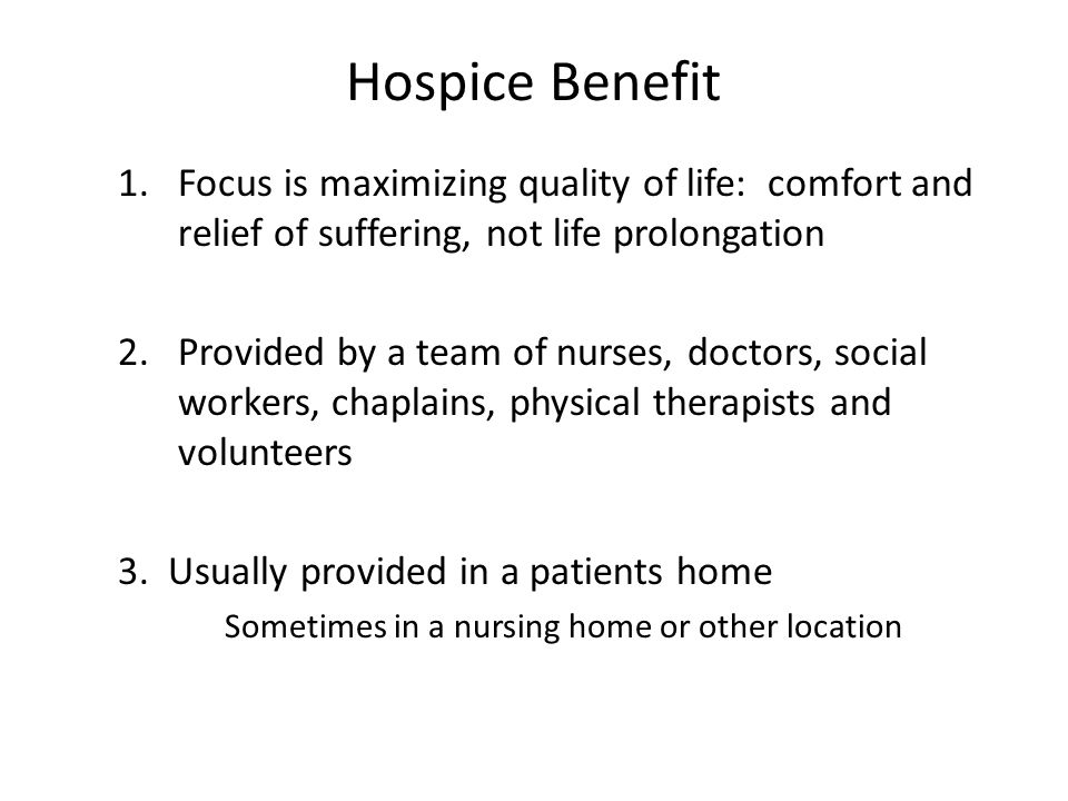 Hospice Benefit 1.Focus is maximizing quality of life: comfort and relief of suffering, not life prolongation 2.Provided by a team of nurses, doctors, social workers, chaplains, physical therapists and volunteers 3.