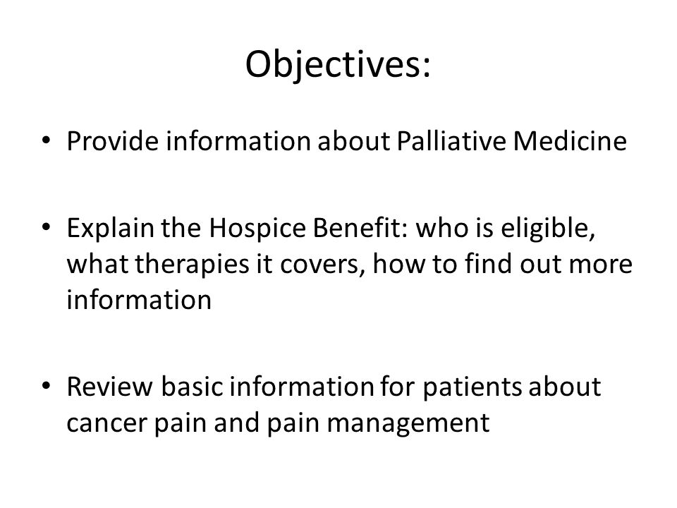 Objectives: Provide information about Palliative Medicine Explain the Hospice Benefit: who is eligible, what therapies it covers, how to find out more information Review basic information for patients about cancer pain and pain management