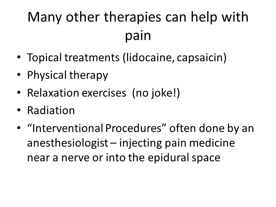 Many other therapies can help with pain Topical treatments (lidocaine, capsaicin) Physical therapy Relaxation exercises (no joke!) Radiation Interventional Procedures often done by an anesthesiologist – injecting pain medicine near a nerve or into the epidural space
