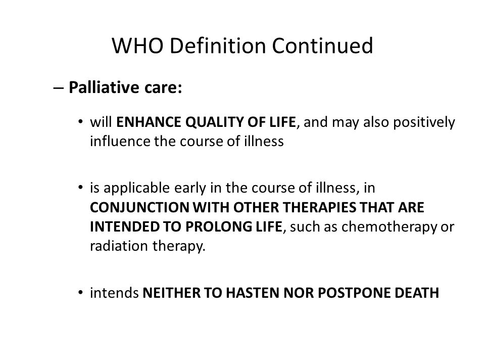 WHO Definition Continued – Palliative care: will ENHANCE QUALITY OF LIFE, and may also positively influence the course of illness is applicable early in the course of illness, in CONJUNCTION WITH OTHER THERAPIES THAT ARE INTENDED TO PROLONG LIFE, such as chemotherapy or radiation therapy.