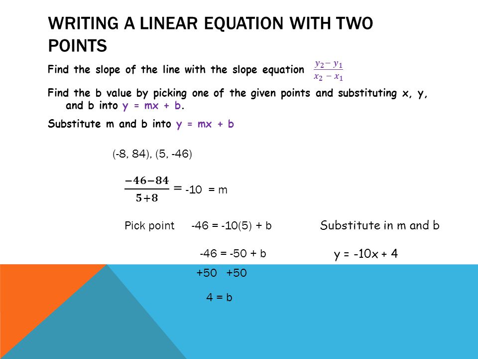 WRITING A LINEAR EQUATION WITH TWO POINTS (-8, 84), (5, -46) Pick point -46 = -10(5) + b -46 = b = b Substitute in m and b y = -10x + 4