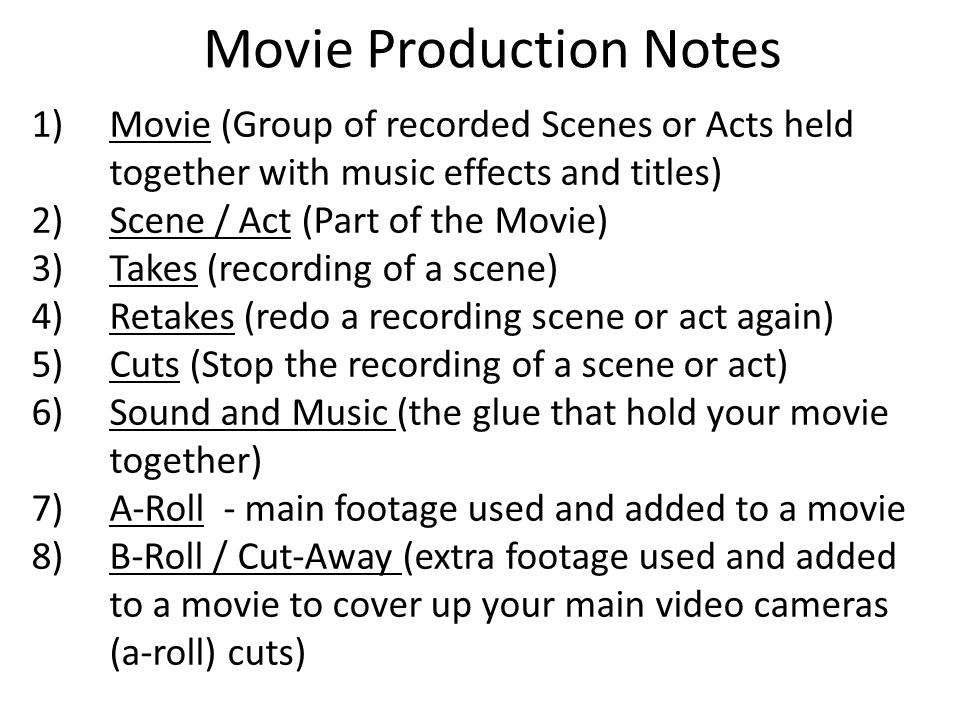 Movie Production Notes 1)Movie (Group of recorded Scenes or Acts held together with music effects and titles) 2)Scene / Act (Part of the Movie) 3)Takes (recording of a scene) 4)Retakes (redo a recording scene or act again) 5)Cuts (Stop the recording of a scene or act) 6)Sound and Music (the glue that hold your movie together) 7)A-Roll - main footage used and added to a movie 8)B-Roll / Cut-Away (extra footage used and added to a movie to cover up your main video cameras (a-roll) cuts)