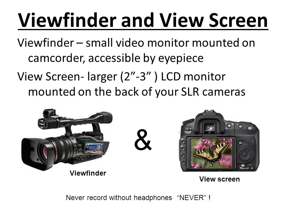 Viewfinder and View Screen Viewfinder – small video monitor mounted on camcorder, accessible by eyepiece View Screen- larger (2 -3 ) LCD monitor mounted on the back of your SLR cameras & Never record without headphones NEVER .