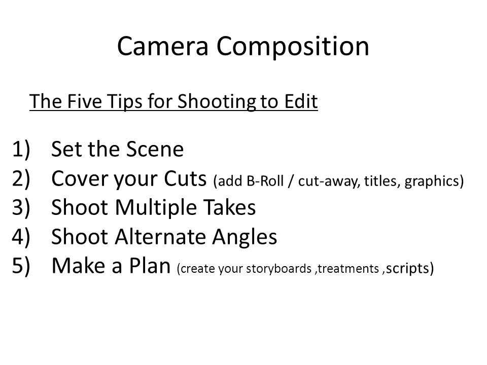 Camera Composition The Five Tips for Shooting to Edit 1)Set the Scene 2)Cover your Cuts (add B-Roll / cut-away, titles, graphics) 3)Shoot Multiple Takes 4)Shoot Alternate Angles 5)Make a Plan (create your storyboards,treatments, scripts)
